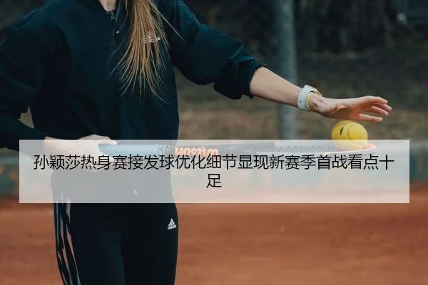 孙颖莎热身赛接发球优化细节显现新赛季首战看点十足